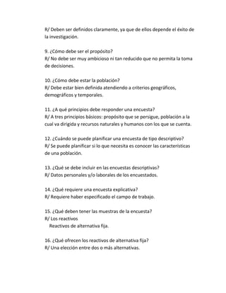 R/ Deben ser definidos claramente, ya que de ellos depende el éxito de
la investigación.
9. ¿Cómo debe ser el propósito?
R/ No debe ser muy ambicioso ni tan reducido que no permita la toma
de decisiones.
10. ¿Cómo debe estar la población?
R/ Debe estar bien definida atendiendo a criterios geográficos,
demográficos y temporales.
11. ¿A qué principios debe responder una encuesta?
R/ A tres principios básicos: propósito que se persigue, población a la
cual va dirigida y recursos naturales y humanos con los que se cuenta.
12. ¿Cuándo se puede planificar una encuesta de tipo descriptivo?
R/ Se puede planificar si lo que necesita es conocer las características
de una población.
13. ¿Qué se debe incluir en las encuestas descriptivas?
R/ Datos personales y/o laborales de los encuestados.
14. ¿Qué requiere una encuesta explicativa?
R/ Requiere haber especificado el campo de trabajo.
15. ¿Qué deben tener las muestras de la encuesta?
R/ Los reactivos
Reactivos de alternativa fija.
16. ¿Qué ofrecen los reactivos de alternativa fija?
R/ Una elección entre dos o más alternativas.
 
