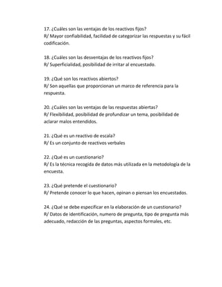 17. ¿Cuáles son las ventajas de los reactivos fijos?
R/ Mayor confiabilidad, facilidad de categorizar las respuestas y su fácil
codificación.
18. ¿Cuáles son las desventajas de los reactivos fijos?
R/ Superficialidad, posibilidad de irritar al encuestado.
19. ¿Qué son los reactivos abiertos?
R/ Son aquellas que proporcionan un marco de referencia para la
respuesta.
20. ¿Cuáles son las ventajas de las respuestas abiertas?
R/ Flexibilidad, posibilidad de profundizar un tema, posibilidad de
aclarar malos entendidos.
21. ¿Qué es un reactivo de escala?
R/ Es un conjunto de reactivos verbales
22. ¿Qué es un cuestionario?
R/ Es la técnica recogida de datos más utilizada en la metodología de la
encuesta.
23. ¿Qué pretende el cuestionario?
R/ Pretende conocer lo que hacen, opinan o piensan los encuestados.
24. ¿Qué se debe especificar en la elaboración de un cuestionario?
R/ Datos de identificación, numero de pregunta, tipo de pregunta más
adecuado, redacción de las preguntas, aspectos formales, etc.
 