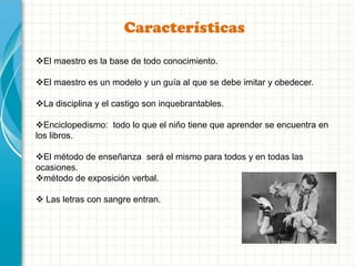 Características
El maestro es la base de todo conocimiento.
El maestro es un modelo y un guía al que se debe imitar y obedecer.
La disciplina y el castigo son inquebrantables.
Enciclopedismo: todo lo que el niño tiene que aprender se encuentra en
los libros.
El método de enseñanza será el mismo para todos y en todas las
ocasiones.
método de exposición verbal.
 Las letras con sangre entran.
 