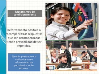 Mecanismos de
condicionamiento
Reforzamiento positivo o
recompenza:Las respuestas
que son recompensadas
tienen provabilidad de ser
repetidas.
Ejemplo: puestos para la
calificacion como
reforzamiento por
participacion en las
lecciones..
 