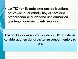 • Las TIC han llegado a ser uno de los pilares
básicos de la sociedad y hoy es necesario
proporcionar al ciudadano una educación
que tenga que cuenta esta realidad.
Las posibilidades educativas de las TIC han de ser
consideradas en dos aspectos: su conocimiento y su
uso.
 