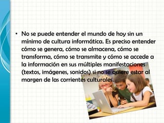 • No se puede entender el mundo de hoy sin un
mínimo de cultura informática. Es preciso entender
cómo se genera, cómo se almacena, cómo se
transforma, cómo se transmite y cómo se accede a
la información en sus múltiples manifestaciones
(textos, imágenes, sonidos) si no se quiere estar al
margen de las corrientes culturales.
 