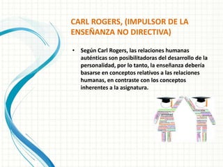 CARL ROGERS, (IMPULSOR DE LA
ENSEÑANZA NO DIRECTIVA)
• Según Carl Rogers, las relaciones humanas
auténticas son posibilitadoras del desarrollo de la
personalidad, por lo tanto, la enseñanza debería
basarse en conceptos relativos a las relaciones
humanas, en contraste con los conceptos
inherentes a la asignatura.
 