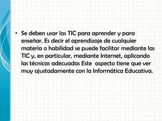 • Se deben usar las TIC para aprender y para
enseñar. Es decir el aprendizaje de cualquier
materia o habilidad se puede facilitar mediante las
TIC y, en particular, mediante Internet, aplicando
las técnicas adecuadas Este aspecto tiene que ver
muy ajustadamente con la Informática Educativa.
 