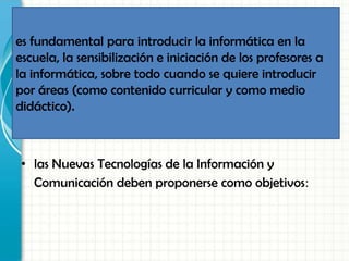 • las Nuevas Tecnologías de la Información y
Comunicación deben proponerse como objetivos:
es fundamental para introducir la informática en la
escuela, la sensibilización e iniciación de los profesores a
la informática, sobre todo cuando se quiere introducir
por áreas (como contenido curricular y como medio
didáctico).
 