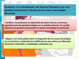 Contribuir a la actualización del Sistema Educativo que una
sociedad fuertemente influida por las nuevas tecnologías
demanda.
- Facilitar a los profesores la adquisición de bases teóricas y destrezas
operativas que les permitan integrar, en su práctica docente, los medios
didácticos en general y los basados en nuevas tecnologías en particular.
- Adquirir una visión global sobre la integración de las nuevas tecnologías
en el currículum, analizando las modificaciones que sufren sus diferentes
elementos: contenidos, metodología, evaluación, etc.
 