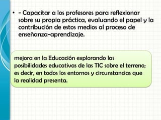 • - Capacitar a los profesores para reflexionar
sobre su propia práctica, evaluando el papel y la
contribución de estos medios al proceso de
enseñanza-aprendizaje.
mejora en la Educación explorando las
posibilidades educativas de las TIC sobre el terreno;
es decir, en todos los entornos y circunstancias que
la realidad presenta.
 