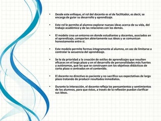 • Desde este enfoque, el rol del docente es el de facilitador, es decir, se
encarga de guiar su desarrollo y aprendizaje.
• Este rol le permite al alumno explorar nuevas ideas acerca de su vida, del
trabajo académico y de las relaciones con los demás.
• El modelo crea un entorno en donde estudiantes y docentes, asociados en
el aprendizaje, comparten abiertamente sus ideas y se comunican
honestamente entre si.
• Este modelo permite formas íntegramente al alumno, en vez de limitarse a
controlar la secuencia del aprendizaje.
• Se le da prioridad a la creación de estilos de aprendizajes que resulten
eficaces en el largo plazo y en el desarrollo de personalidades más fuertes
y autónomas, que las que se construyen con los objetivos didácticos de
corto plazo o centrados en el contenido.
• El docente no directivo es paciente y no sacrifica sus expectativas de largo
plazo tratando de producir resultados inmediatos.
• Durante la interacción, el docente refleja los pensamientos y sentimientos
de los alumnos, para que éstos, a través de la reflexión puedan clarificar
sus ideas.
 