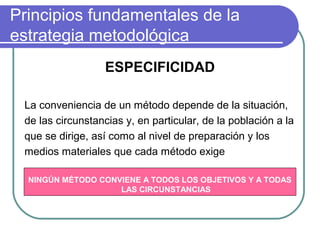 Principios fundamentales de la
estrategia metodológica
ESPECIFICIDAD
La conveniencia de un método depende de la situación,
de las circunstancias y, en particular, de la población a la
que se dirige, así como al nivel de preparación y los
medios materiales que cada método exige
NINGÚN MÉTODO CONVIENE A TODOS LOS OBJETIVOS Y A TODAS
LAS CIRCUNSTANCIAS
 