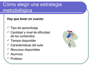 Cómo elegir una estrategia
metodológica
Hay que tener en cuenta:
 Tipo de aprendizaje
 Cantidad y nivel de dificultad
de los contenidos
 Tiempo disponible
 Características del aula
 Recursos disponibles
 Alumnos
 Profesor
 