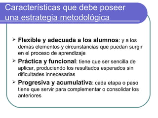 Características que debe poseer
una estrategia metodológica
 Flexible y adecuada a los alumnos: y a los
demás elementos y circunstancias que puedan surgir
en el proceso de aprendizaje
 Práctica y funcional: tiene que ser sencilla de
aplicar, produciendo los resultados esperados sin
dificultades innecesarias
 Progresiva y acumulativa: cada etapa o paso
tiene que servir para complementar o consolidar los
anteriores
 