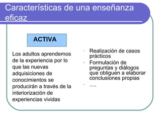 Características de una enseñanza
eficaz
ACTIVA
Los adultos aprendemos
de la experiencia por lo
que las nuevas
adquisiciones de
conocimientos se
producirán a través de la
interiorización de
experiencias vividas
- Realización de casos
prácticos
- Formulación de
preguntas y diálogos
que obliguen a elaborar
conclusiones propias
- ….
 