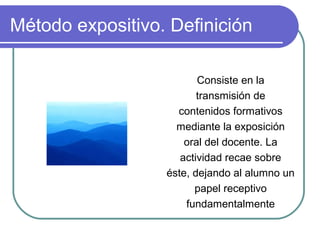 Método expositivo. Definición
Consiste en la
transmisión de
contenidos formativos
mediante la exposición
oral del docente. La
actividad recae sobre
éste, dejando al alumno un
papel receptivo
fundamentalmente
 