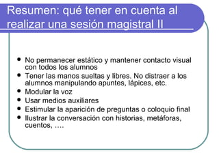 Resumen: qué tener en cuenta al
realizar una sesión magistral II
 No permanecer estático y mantener contacto visual
con todos los alumnos
 Tener las manos sueltas y libres. No distraer a los
alumnos manipulando apuntes, lápices, etc.
 Modular la voz
 Usar medios auxiliares
 Estimular la aparición de preguntas o coloquio final
 Ilustrar la conversación con historias, metáforas,
cuentos, ….
 