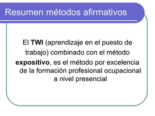 Resumen métodos afirmativos
El TWI (aprendizaje en el puesto de
trabajo) combinado con el método
expositivo, es el método por excelencia
de la formación profesional ocupacional
a nivel presencial
 