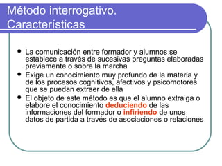 Método interrogativo.
Características
 La comunicación entre formador y alumnos se
establece a través de sucesivas preguntas elaboradas
previamente o sobre la marcha
 Exige un conocimiento muy profundo de la materia y
de los procesos cognitivos, afectivos y psicomotores
que se puedan extraer de ella
 El objeto de este método es que el alumno extraiga o
elabore el conocimiento deduciendo de las
informaciones del formador o infiriendo de unos
datos de partida a través de asociaciones o relaciones
 