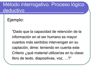 Método interrogativo. Proceso lógico
deductivo
Ejemplo:
“Dado que la capacidad de retención de la
información en el ser humano es mayor
cuantos más sentidos intervengan en su
captación, dime: teniendo en cuenta este
Criterio ¿qué material utilizarías en tu clase:
libro de texto, diapositivas, voz, …?”
 