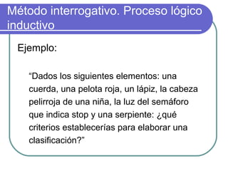 Método interrogativo. Proceso lógico
inductivo
Ejemplo:
“Dados los siguientes elementos: una
cuerda, una pelota roja, un lápiz, la cabeza
pelirroja de una niña, la luz del semáforo
que indica stop y una serpiente: ¿qué
criterios establecerías para elaborar una
clasificación?”
 