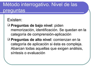 Método interrogativo. Nivel de las
preguntas
Existen:
 Preguntas de bajo nivel: piden
memorización, identificación. Se quedan en la
categoría de comprensión-aplicación
 Preguntas de alto nivel: comienzan en la
categoría de aplicación si ésta es compleja.
Abarcan todas aquellas que exigen análisis,
síntesis o evaluación
 