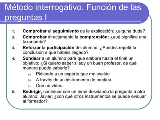 Método interrogativo. Función de las
preguntas I
1. Comprobar el seguimiento de la explicación: ¿alguna duda?
2. Comprobar directamente la comprensión: ¿qué significa una
taxonomía?
3. Reforzar la participación del alumno: ¿Puedes repetir la
conclusión a que habéis llegado?
4. Sondear a un alumno para que elabore hasta el final un
objetivo: ¿Si quiero saber si soy un buen profesor, de qué
manera puedo saberlo?
a) Pidiendo a un experto que me evalúe
b) A través de un instrumento de medida
c) Con un vídeo
5. Redirigir, continuar con un tema desviando la pregunta a otro
alumno: Javier, ¿con qué otros instrumentos se puede evaluar
al formador?
 