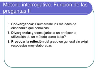 Método interrogativo. Función de las
preguntas II
6. Convergencia: Enumérame los métodos de
enseñanza que conozcas
7. Divergencia: ¿aconsejarías a un profesor la
utilización de un método como base?
8. Provocar la reflexión del grupo en general sin exigir
respuestas muy elaboradas
 