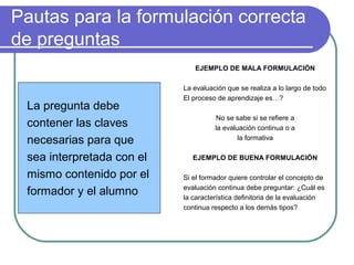 Pautas para la formulación correcta
de preguntas
La pregunta debe
contener las claves
necesarias para que
sea interpretada con el
mismo contenido por el
formador y el alumno
EJEMPLO DE MALA FORMULACIÓN
La evaluación que se realiza a lo largo de todo
El proceso de aprendizaje es…?
No se sabe si se refiere a
la evaluación continua o a
la formativa
EJEMPLO DE BUENA FORMULACIÓN
Si el formador quiere controlar el concepto de
evaluación continua debe preguntar: ¿Cuál es
la característica definitoria de la evaluación
continua respecto a los demás tipos?
 