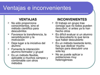 Ventajas e inconvenientes
VENTAJAS
 No sólo proporciona
conocimientos, sino el
método científico para
descubrirlos
 Favorece la transferencia, la
sensibilización y la
motivación
 Deja lugar a la iniciativa del
alumno
 Fomenta la interacción
alumno-formador y grupal
 Es un método flexible,
aplicable a muchos campos y
combinable con otros
métodos
INCONVENIENTES
 El trabajo en grupo trae
consigo que no todos pueden
descubrir, si antes ya lo han
hecho otros
 Es difícil evaluar si un alumno
ha descubierto lo que tenía
que haber descubierto
 Es un método bastante lento,
hay que dedicar mucho
tiempo para descubrir una
sola ley
 No se puede aplicar a
poblaciones muy
heterogéneas
 