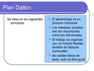 Plan Dalton
Se basa en los siguientes
principios:
 El aprendizaje es un
proceso individual
 Los intereses sociales
son tan importantes
como los individuales
 El trabajo se organiza
con un horario flexible,
dividido en bloques
mensuales
 No existen libros de
texto, solo un libro-guía
 