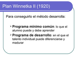 Plan Winnetka II (1920)
Para conseguirlo el método desarrolla:
 Programa mínimo común: lo que el
alumno puede y debe aprender
 Programa de desarrollo: en el que el
talento individual puede diferenciarse y
madurar
 