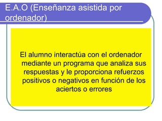 E.A.O (Enseñanza asistida por
ordenador)
El alumno interactúa con el ordenador
mediante un programa que analiza sus
respuestas y le proporciona refuerzos
positivos o negativos en función de los
aciertos o errores
 