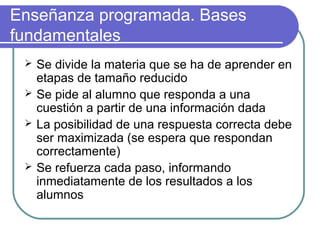 Enseñanza programada. Bases
fundamentales
 Se divide la materia que se ha de aprender en
etapas de tamaño reducido
 Se pide al alumno que responda a una
cuestión a partir de una información dada
 La posibilidad de una respuesta correcta debe
ser maximizada (se espera que respondan
correctamente)
 Se refuerza cada paso, informando
inmediatamente de los resultados a los
alumnos
 
