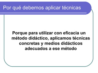 Por qué debemos aplicar técnicas
Porque para utilizar con eficacia un
método didáctico, aplicamos técnicas
concretas y medios didácticos
adecuados a ese método
 