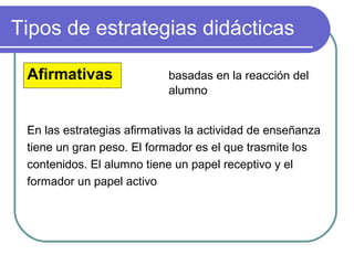 Tipos de estrategias didácticas
Afirmativas basadas en la reacción del
alumno
En las estrategias afirmativas la actividad de enseñanza
tiene un gran peso. El formador es el que trasmite los
contenidos. El alumno tiene un papel receptivo y el
formador un papel activo
 