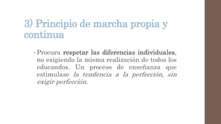 3) Principio de marcha propia y
continua
• Procura respetar las diferencias individuales,
no exigiendo la misma realización de todos los
educandos. Un proceso de enseñanza que
estimulase la tendencia a la perfección, sin
exigir perfección.
 