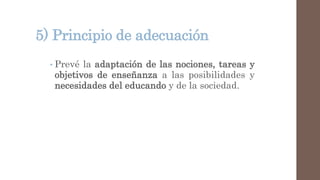 5) Principio de adecuación
• Prevé la adaptación de las nociones, tareas y
objetivos de enseñanza a las posibilidades y
necesidades del educando y de la sociedad.
 