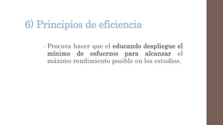 6) Principios de eficiencia
• Procura hacer que el educando despliegue el
mínimo de esfuerzos para alcanzar el
máximo rendimiento posible en los estudios.
 