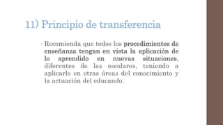 11) Principio de transferencia
• Recomienda que todos los procedimientos de
enseñanza tengan en vista la aplicación de
lo aprendido en nuevas situaciones,
diferentes de las escolares, teniendo a
aplicarlo en otras áreas del conocimiento y
la actuación del educando.
 