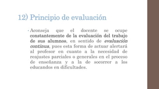 12) Principio de evaluación
• Aconseja que el docente se ocupe
constantemente de la evaluación del trabajo
de sus alumnos, en sentido de evaluación
continua, pues esta forma de actuar alertará
al profesor en cuanto a la necesidad de
reajustes parciales o generales en el proceso
de enseñanza y a la de socorrer a los
educandos en dificultades.
 