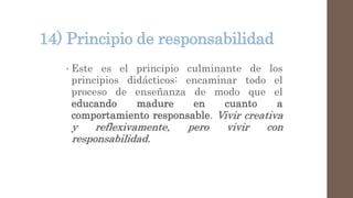 14) Principio de responsabilidad
• Este es el principio culminante de los
principios didácticos: encaminar todo el
proceso de enseñanza de modo que el
educando madure en cuanto a
comportamiento responsable. Vivir creativa
y reflexivamente, pero vivir con
responsabilidad.
 