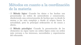Métodos en cuanto a la coordinación
de la materia
• 1) Método lógico: Cuando los datos o los hechos son
presentados en orden de antecedente y consecuente,
obedeciendo una estructuración de hechos que va desde lo
menos a los más complejo o desde el origen hasta la
actualidad, pero la principal ordenación es de causa y
efecto.
• 2) Método psicológico: Cuando la presentación de los
elementos no sigue tanto un orden lógico como un orden
más cercano a los intereses, necesidades y experiencias
del educando.
 