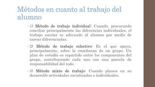 Métodos en cuanto al trabajo del
alumno
• 1) Método de trabajo individual: Cuando, procurando
conciliar principalmente las diferencias individuales, el
trabajo escolar es adecuado al alumno por medio de
tareas diferenciadas.
• 2) Método de trabajo colectivo: Es el que apoya,
principalmente, sobre la enseñanza de un grupo. Un
plan de estudio es repartido entre los componentes del
grupo, contribuyendo cada uno con una parcela de
responsabilidad del todo.
• 3) Método mixto de trabajo: Cuando planea en su
desarrollo actividades socializadas e individuales.
 