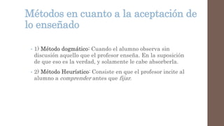 Métodos en cuanto a la aceptación de
lo enseñado
• 1) Método dogmático: Cuando el alumno observa sin
discusión aquello que el profesor enseña. En la suposición
de que eso es la verdad, y solamente le cabe absorberla.
• 2) Método Heurístico: Consiste en que el profesor incite al
alumno a comprender antes que fijar.
 
