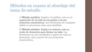 Métodos en cuanto al abordaje del
tema de estudio
• 1) Método analítico: Implica el análisis, esto es, la
separación de un todo en sus partes o en sus
elementos constitutivos. Los fenómenos de cualquier
índole se presentan como una totalidad.
• 2) Método sintético: Implica la síntesis, esto es,
unión de elementos para formar un todo. Los
fenómenos no son estudiados a partir de como se
presentan, sino a partir de sus elementos
constitutivos.
 