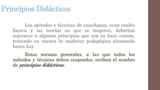 Principios Didácticos
Los métodos y técnicas de enseñanza, sean cuales
fueren y las teorías en que se inspiren, deberían
sujetarse a algunos principios que son su base común,
teniendo en cuenta la madurez pedagógica alcanzada
hasta hoy.
Estas normas generales, a las que todos los
métodos y técnicas deben responder, reciben el nombre
de principios didácticos.
 