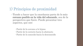 1) Principios de proximidad
• Tiende a hacer que la enseñanza parta de lo más
cercano posible en la vida del educando, sea de la
perspectiva que fuere. Puede presentar tres
aspectos, que son:
 Partir de lo cercano a lo lejano
 Partir de lo correcto hacia lo abstracto
 Partir de lo conocido hacia lo desconocido
 