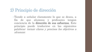 2) Principio de dirección
• Tiende a señalar claramente lo que se desea, a
fin de que alumnos y profesores tengan
conciencia de la dirección de sus esfuerzos. Este
principio puede traducirse en las siguientes
palabras: tornar claros y precisos los objetivos a
alcanzar.
 