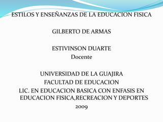 ESTILOS Y ENSEÑANZAS DE LA EDUCACION FISICA 
GILBERTO DE ARMAS 
ESTIVINSON DUARTE 
Docente 
UNIVERSIDAD DE LA GUAJIRA 
FACULTAD DE EDUCACION 
LIC. EN EDUCACION BASICA CON ENFASIS EN 
EDUCACION FISICA,RECREACION Y DEPORTES 
2009 
 