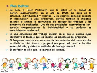  Plan Dalton:
 Se debe a Helen Parkhurst, que lo aplicó en la ciudad de
Dalton, Massachusetts, en el año de 1920. Se basa en la
actividad, individualidad y libertad, y su objetivo principal consiste
en desenvolver la vida intelectual. Cultiva también la iniciativa
dejando al alumno la oportunidad de escoger los trabajos y los
momentos de realizarlos. Dos de sus principales inconvenientes son:
acentúa exageradamente la individualidad y su carácter es
esencialmente intelectual.
 Es una concepción del trabajo escolar en el que el alumno sigue
libremente el trabajo que les impone las exigencias del programa.
 El Programa consiste en: cada una de las materias del curso escolar
se divide en diez tareas o proporciones para cada uno de los diez
meses del año, y éstas en unidades de trabajo mensual.
 El profesor es sólo guía, al margen del alumno.
 