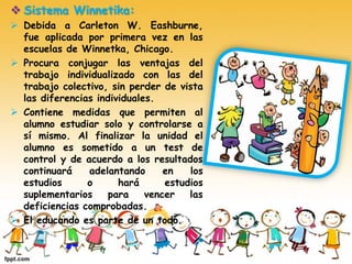  Sistema Winnetika:
 Debida a Carleton W. Eashburne,
fue aplicada por primera vez en las
escuelas de Winnetka, Chicago.
 Procura conjugar las ventajas del
trabajo individualizado con las del
trabajo colectivo, sin perder de vista
las diferencias individuales.
 Contiene medidas que permiten al
alumno estudiar solo y controlarse a
sí mismo. Al finalizar la unidad el
alumno es sometido a un test de
control y de acuerdo a los resultados
continuará adelantando en los
estudios o hará estudios
suplementarios para vencer las
deficiencias comprobadas.
 El educando es parte de un todo.
 