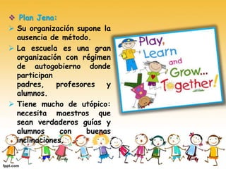  Plan Jena:
 Su organización supone la
ausencia de método.
 La escuela es una gran
organización con régimen
de autogobierno donde
participan
padres, profesores y
alumnos.
 Tiene mucho de utópico:
necesita maestros que
sean verdaderos guías y
alumnos con buenas
inclinaciones.
 